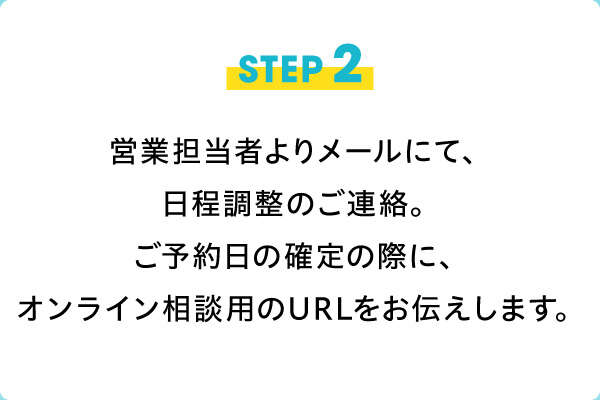 STEP2　営業担当者よりメールにて日程調整のご連絡。ご予約日確定の際にオンライン相談用のURLをお伝えします。